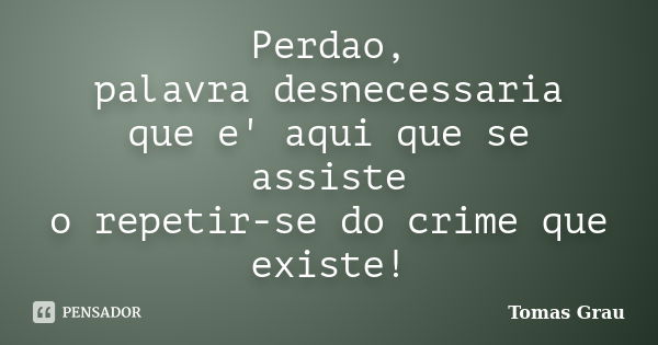 Perdao, palavra desnecessaria que e' aqui que se assiste o repetir-se do crime que existe!... Frase de Tomas Grau.