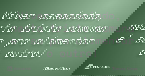 Viver associado, nesta triste comuna e' so pra alimentar o outro!... Frase de Tomas Grau.