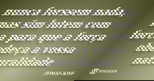 nunca forssem nada, mas sim lutem com forca para que a força obedeça a vossa naturalidade... Frase de tomas kiss.