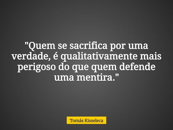 "Quem se sacrifica por uma verdade, é qualitativamente mais perigoso do que quem defende uma mentira."... Frase de Tomás Kisseleca.