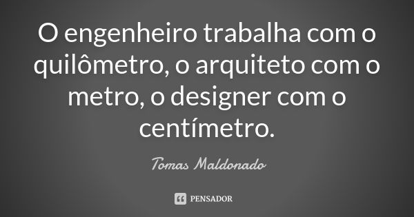 O engenheiro trabalha com o quilômetro, o arquiteto com o metro, o designer com o centímetro.... Frase de Tomas Maldonado.