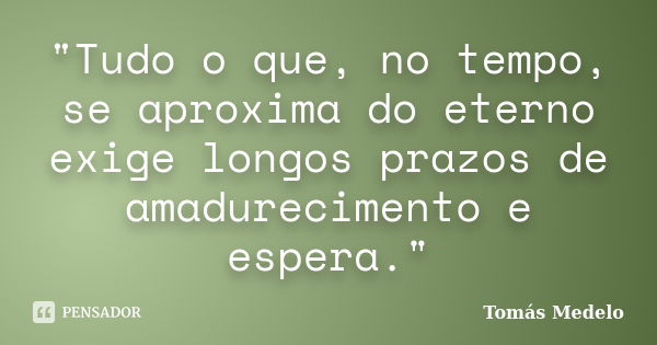 "Tudo o que, no tempo, se aproxima do eterno exige longos prazos de amadurecimento e espera."... Frase de Tomás Medelo.