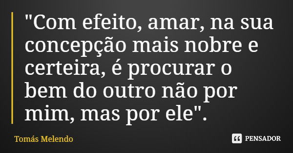 "Com efeito, amar, na sua concepção mais nobre e certeira, é procurar o bem do outro não por mim, mas por ele".... Frase de Tomás Melendo.