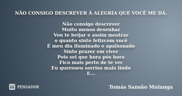 NÃO CONSIGO DESCREVER Á ALEGRIA QUE VOCÊ ME DÁ. Não consigo descrever
Muito menos desenhar
Vou te beijar e assim mostrar
o quanto sinto felizcom você
É meu dia ... Frase de Tomás Sansão Muianga.