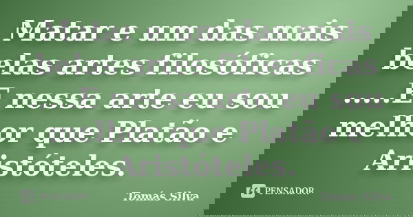 Matar e um das mais belas artes filosóficas .....E nessa arte eu sou melhor que Platão e Aristóteles.... Frase de Tomás Silva.