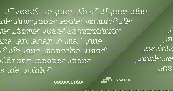 E você, o que fez? O que deu de bom para este mundo? De que forma você contribuiu para aplacar o mal que existe? De que maneira você pode melhorar nestes teus a... Frase de Tomaz Lima.