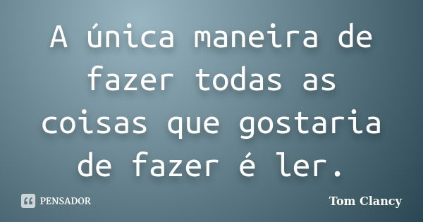 A única maneira de fazer todas as coisas que gostaria de fazer é ler.... Frase de Tom Clancy.