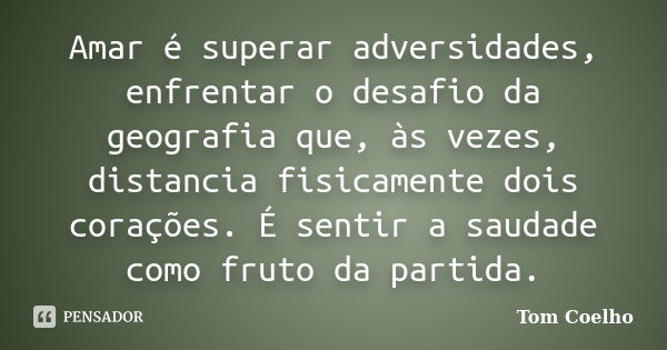 Amar é superar adversidades, enfrentar o desafio da geografia que, às vezes, distancia fisicamente dois corações. É sentir a saudade como fruto da partida.... Frase de Tom Coelho.