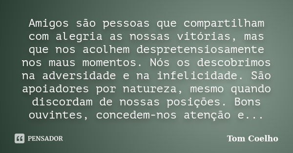 Amigos são pessoas que compartilham com alegria as nossas vitórias, mas que nos acolhem despretensiosamente nos maus momentos. Nós os descobrimos na adversidade... Frase de Tom Coelho.