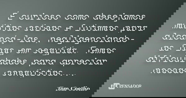 É curioso como desejamos muitas coisas e lutamos para alcançá-las, negligenciando-as logo em seguida. Temos dificuldades para apreciar nossas conquistas...... Frase de Tom Coelho.