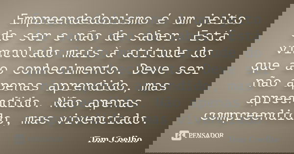 Empreendedorismo é um jeito de ser e não de saber. Está vinculado mais à atitude do que ao conhecimento. Deve ser não apenas aprendido, mas apreendido. Não apen... Frase de Tom Coelho.