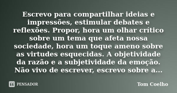 Escrevo para compartilhar ideias e impressões, estimular debates e reflexões. Propor, hora um olhar crítico sobre um tema que afeta nossa sociedade, hora um toq... Frase de Tom Coelho.