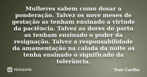 Mulheres sabem como dosar a ponderação. Talvez os nove meses de gestação as tenham ensinado a virtude da paciência. Talvez as dores do parto as tenham ensinado ... Frase de Tom Coelho.