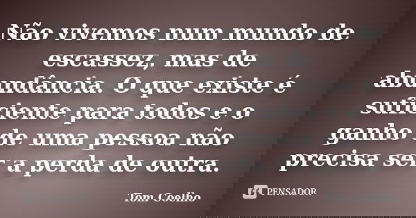 Não vivemos num mundo de escassez, mas de abundância. O que existe é suficiente para todos e o ganho de uma pessoa não precisa ser a perda de outra.... Frase de Tom Coelho.