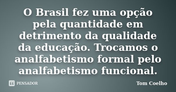 O Brasil fez uma opção pela quantidade em detrimento da qualidade da educação. Trocamos o analfabetismo formal pelo analfabetismo funcional.... Frase de Tom Coelho.