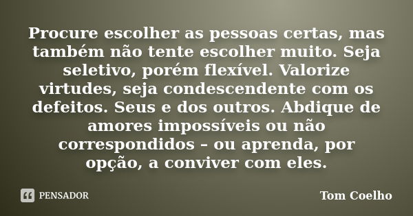 Procure escolher as pessoas certas, mas também não tente escolher muito. Seja seletivo, porém flexível. Valorize virtudes, seja condescendente com os defeitos. ... Frase de Tom Coelho.