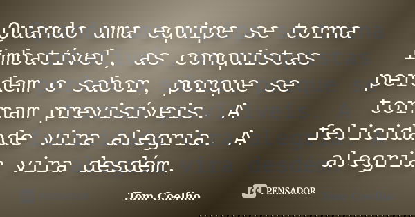 Quando uma equipe se torna imbatível, as conquistas perdem o sabor, porque se tornam previsíveis. A felicidade vira alegria. A alegria vira desdém.... Frase de Tom Coelho.