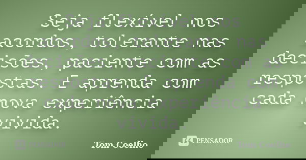 Seja flexível nos acordos, tolerante nas decisões, paciente com as respostas. E aprenda com cada nova experiência vivida.... Frase de Tom Coelho.