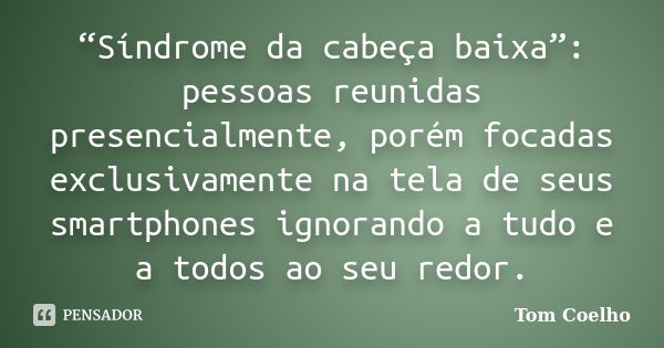 “Síndrome da cabeça baixa”: pessoas reunidas presencialmente, porém focadas exclusivamente na tela de seus smartphones ignorando a tudo e a todos ao seu redor.... Frase de Tom Coelho.