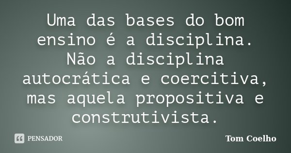 Uma das bases do bom ensino é a disciplina. Não a disciplina autocrática e coercitiva, mas aquela propositiva e construtivista.... Frase de Tom Coelho.