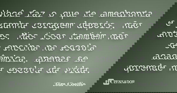 Você faz o que te amedronta e ganha coragem depois, não antes. Mas isso também não se ensina na escola acadêmica, apenas se aprende na escola da vida.... Frase de Tom Coelho.
