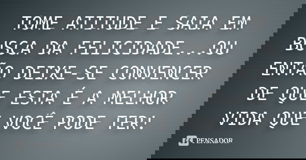 TOME ATITUDE E SAIA EM BUSCA DA FELICIDADE...OU ENTÃO DEIXE-SE CONVENCER DE QUE ESTA É A MELHOR VIDA QUE VOCÊ PODE TER!