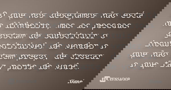O que nós desejamos não está no dinheiro, mas as pessoas gostam de substituir o insubstituivel de vender o que não tem preço, de trocar o que faz parte de você.... Frase de Tomé.