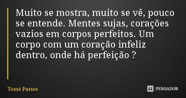 Muito se mostra, muito se vê, pouco se entende. Mentes sujas, corações vazios em corpos perfeitos. Um corpo com um coração infeliz dentro, onde há perfeição ?... Frase de Tomé Passos.