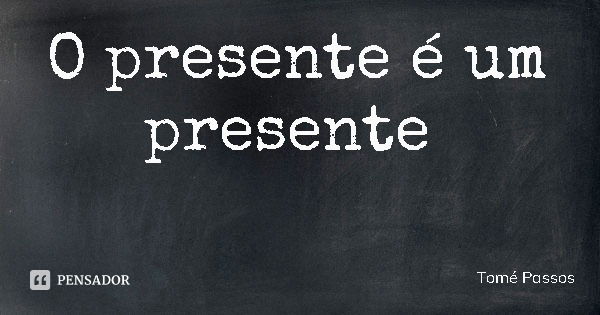 O presente é um presente... Frase de Tomé Passos.