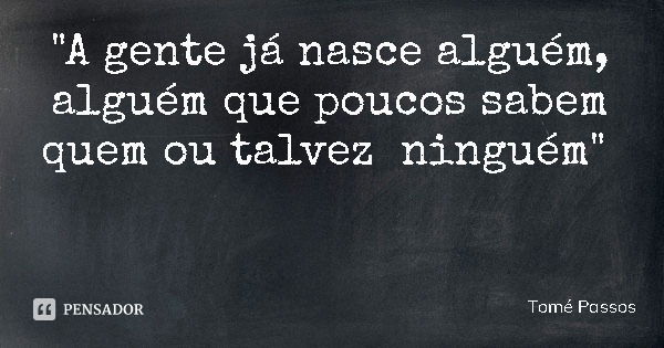 "A gente já nasce alguém, alguém que poucos sabem quem ou talvez ninguém"... Frase de Tomé Passos.