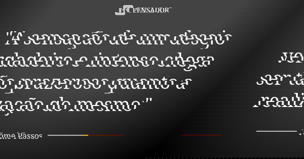 "A sensação de um desejo verdadeiro e intenso chega ser tão prazeroso quanto a realização do mesmo"... Frase de Tomé Passos.