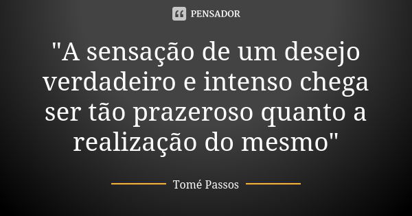 "A sensação de um desejo verdadeiro e intenso chega ser tão prazeroso quanto a realização do mesmo"... Frase de Tomé Passos.