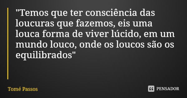 "Temos que ter consciência das loucuras que fazemos, eis uma louca forma de viver lúcido, em um mundo louco, onde os loucos são os equilibrados"... Frase de Tomé Passos.