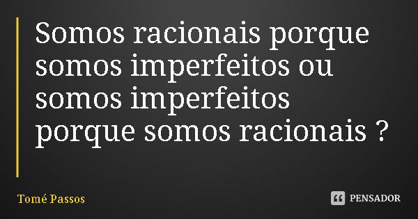 Somos racionais porque somos imperfeitos ou somos imperfeitos porque somos racionais ?... Frase de Tomé Passos.