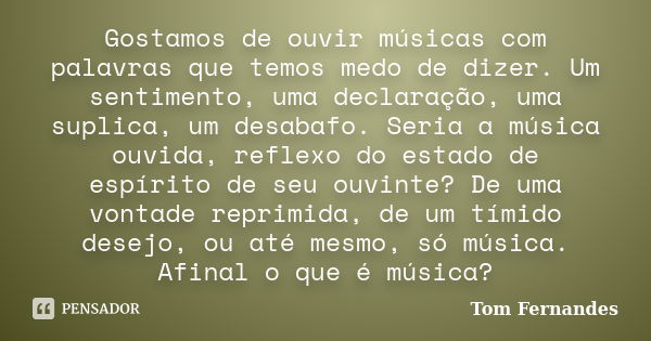 Gostamos de ouvir músicas com palavras que temos medo de dizer. Um sentimento, uma declaração, uma suplica, um desabafo. Seria a música ouvida, reflexo do estad... Frase de Tom Fernandes.