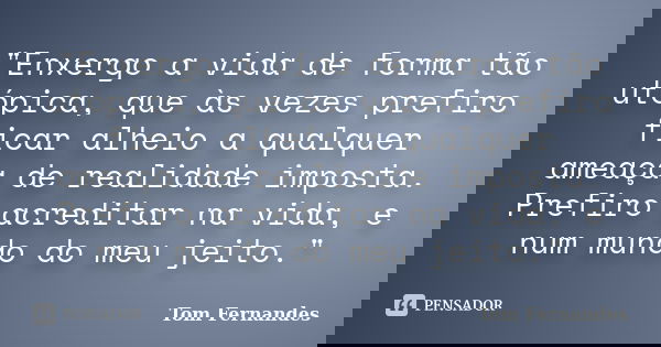 "Enxergo a vida de forma tão utópica, que às vezes prefiro ficar alheio a qualquer ameaça de realidade imposta. Prefiro acreditar na vida, e num mundo do m... Frase de Tom Fernandes.