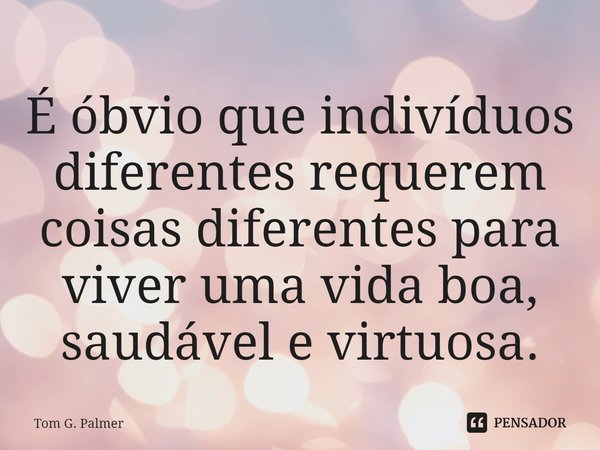 ⁠É óbvio que indivíduos diferentes requerem coisas diferentes para viver uma vida boa, saudável e virtuosa.... Frase de Tom G. Palmer.