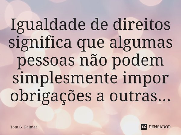 ⁠Igualdade de direitos significa que algumas pessoas não podem simplesmente impor obrigações a outras...... Frase de Tom G. Palmer.