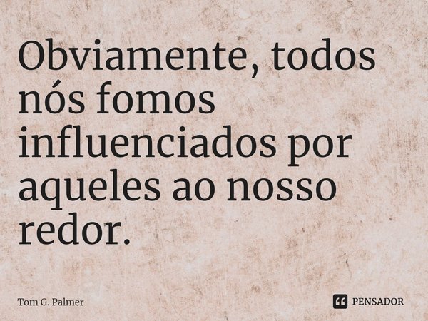 ⁠Obviamente, todos nós fomos influenciados por aqueles ao nosso redor.... Frase de Tom G. Palmer.