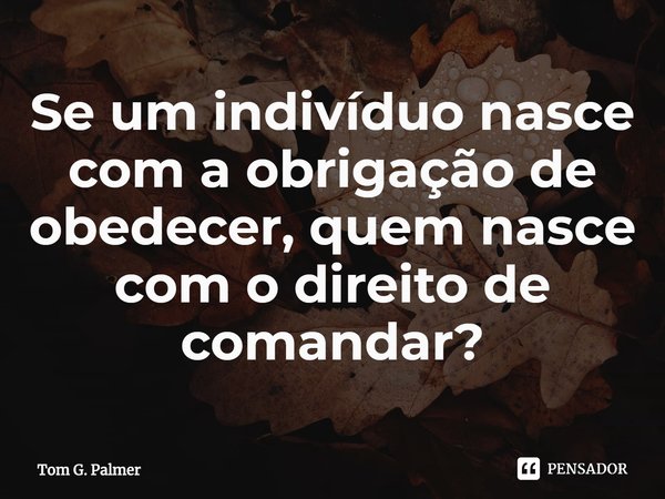 ⁠Se um indivíduo nasce com a obrigação de obedecer, quem nasce com o direito de comandar?... Frase de Tom G. Palmer.