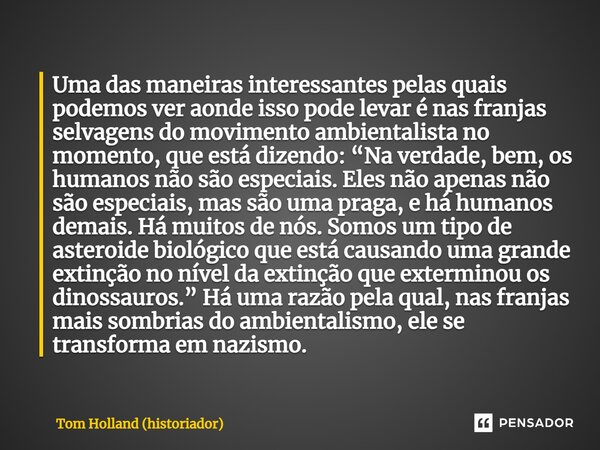 ⁠Uma das maneiras interessantes pelas quais podemos ver aonde isso pode levar é nas franjas selvagens do movimento ambientalista no momento, que está dizendo: “... Frase de Tom Holland (historiador).