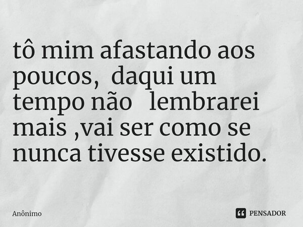 ⁠tô mim afastando aos poucos, daqui um tempo não lembrarei mais ,vai ser como se nunca tivesse existido.... Frase de Anônimo.