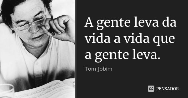 A gente leva da vida a vida que a gente leva.... Frase de Tom Jobim.