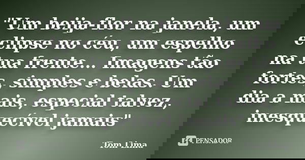 "Um beija-flor na janela, um eclipse no céu, um espelho na tua frente... Imagens tão fortes, simples e belas. Um dia a mais, especial talvez, inesquecível ... Frase de Tom Lima.