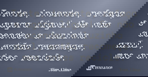 Tente, invente, refaça e agora ligue! Se não acendeu a luzinha azul, então recomeçe, mas antes recicle.... Frase de Tom Lima.