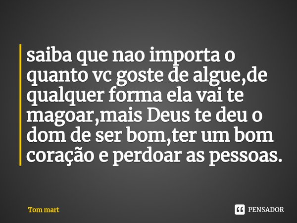 ⁠saiba que nao importa o quanto vc goste de algue,de qualquer forma ela vai te magoar,mais Deus te deu o dom de ser bom,ter um bom coração e perdoar as pessoas.... Frase de Tom mart.