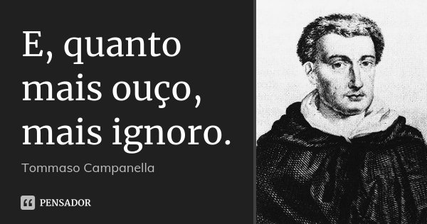 E, quanto mais ouço, mais ignoro.... Frase de Tommaso Campanella.