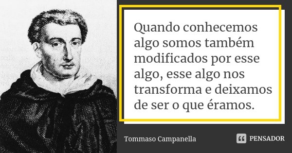 Quando conhecemos algo somos também modificados por esse algo, esse algo nos transforma e deixamos de ser o que éramos.... Frase de Tommaso Campanella.