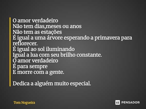 O amor verdadeiro Não tem dias,meses ou anos Não tem as estações É igual a uma árvore esperando a primavera para reflorecer. É igual ao sol iluminando Igual a ... Frase de Tom Nogueira.