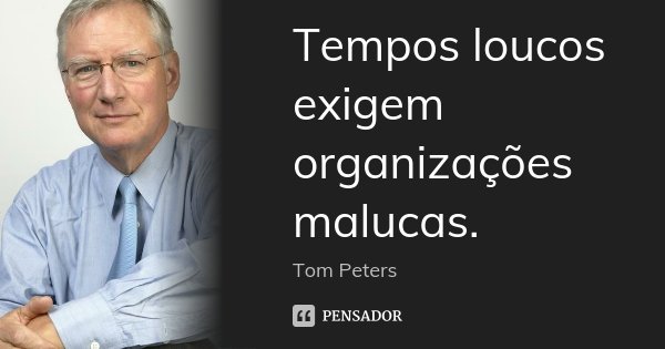 Tempos loucos exigem organizações malucas.... Frase de Tom Peters.